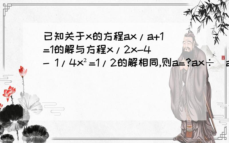 已知关于x的方程ax/a+1=1的解与方程x/2x-4 - 1/4x²=1/2的解相同,则a=?ax÷(a+1)=1的解与方程[x÷(2x-4)]-(1/4x²)=1/2的解相同