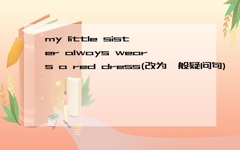 my little sister always wears a red dress(改为一般疑问句)