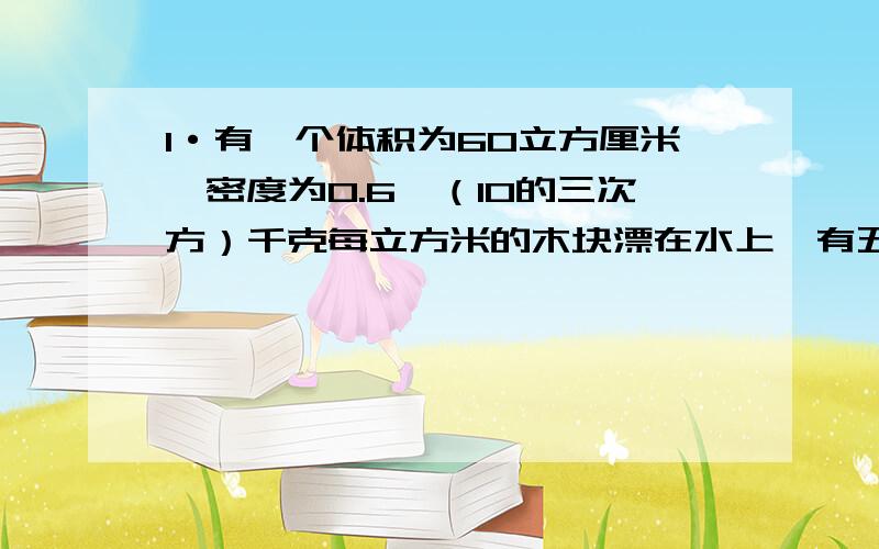 1·有一个体积为60立方厘米,密度为0.6×（10的三次方）千克每立方米的木块漂在水上,有五分之三的体积浸在水中.据阿基米德原理（g取10N/kg）,求此木块受到的浮力.2·有一种小儿用药的用法用