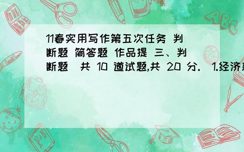 11春实用写作第五次任务 判断题 简答题 作品提 三、判断题（共 10 道试题,共 20 分.）1.经济新闻的标题有三行标题、双行标题和单行标题.A.错误B.正确满分：2 分2.写好调查报告的基础和前提,