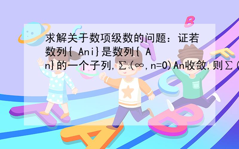 求解关于数项级数的问题：证若数列{ Ani}是数列{ An}的一个子列,∑(∞,n=0)An收敛,则∑(∞,n=0)Ani也收敛