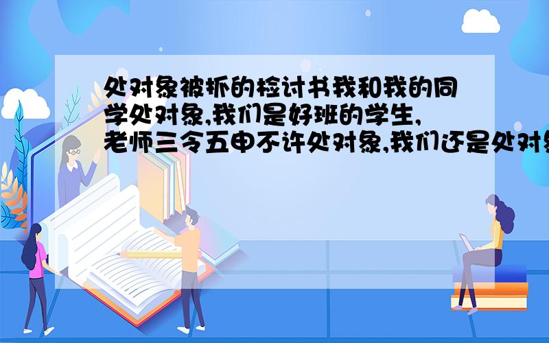 处对象被抓的检讨书我和我的同学处对象,我们是好班的学生,老师三令五申不许处对象,我们还是处对象勒,结果被老师逮到勒