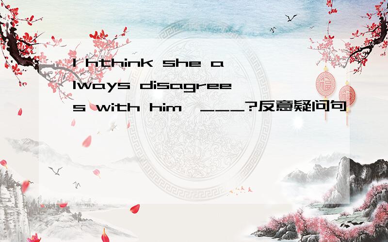 I hthink she always disagrees with him,___?反意疑问句