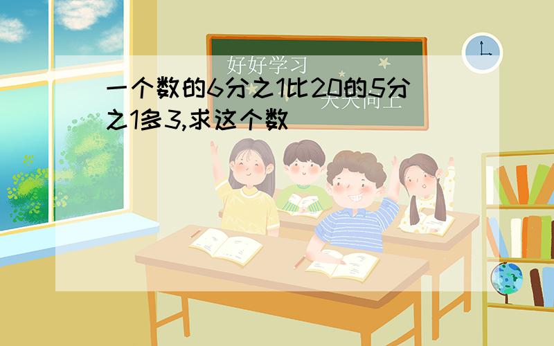 一个数的6分之1比20的5分之1多3,求这个数