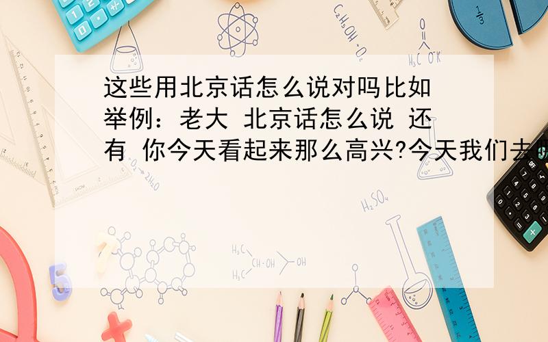 这些用北京话怎么说对吗比如 举例：老大 北京话怎么说 还有 你今天看起来那么高兴?今天我们去哪里玩啊?我在教室看书?这些 北京话怎么用或者哪个字音不一样 等等