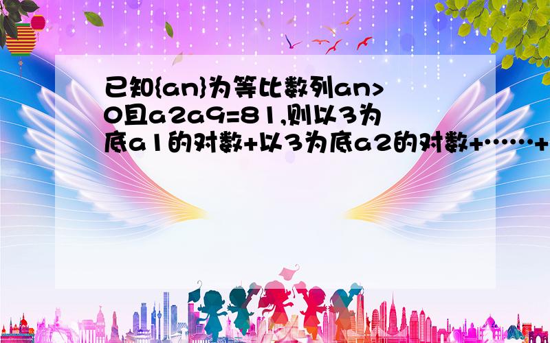 已知{an}为等比数列an>0且a2a9=81,则以3为底a1的对数+以3为底a2的对数+……+以3为底a9的对数+以3为底a10=?