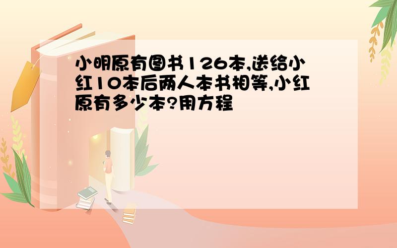 小明原有图书126本,送给小红10本后两人本书相等,小红原有多少本?用方程