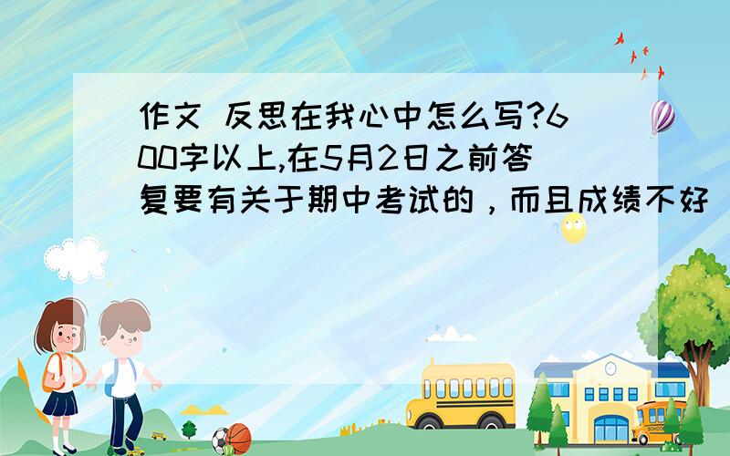 作文 反思在我心中怎么写?600字以上,在5月2日之前答复要有关于期中考试的，而且成绩不好