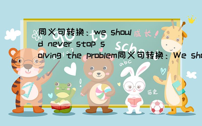 同义句转换：we should never stop solving the problem同义句转换：We should never stop solving the problem.(同义句）We should never （ ）（ ）（ ）（ ）the problem