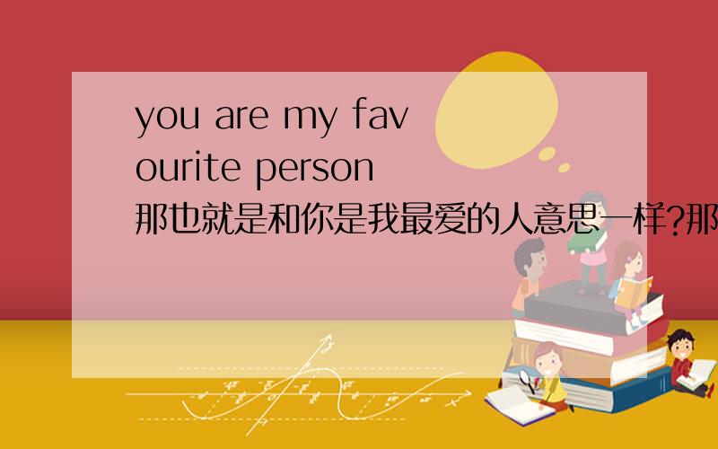 you are my favourite person 那也就是和你是我最爱的人意思一样?那“你是我最爱的人|”怎么说呢?