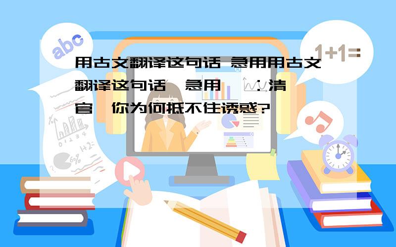 用古文翻译这句话 急用用古文翻译这句话  急用   ：清官,你为何抵不住诱惑?