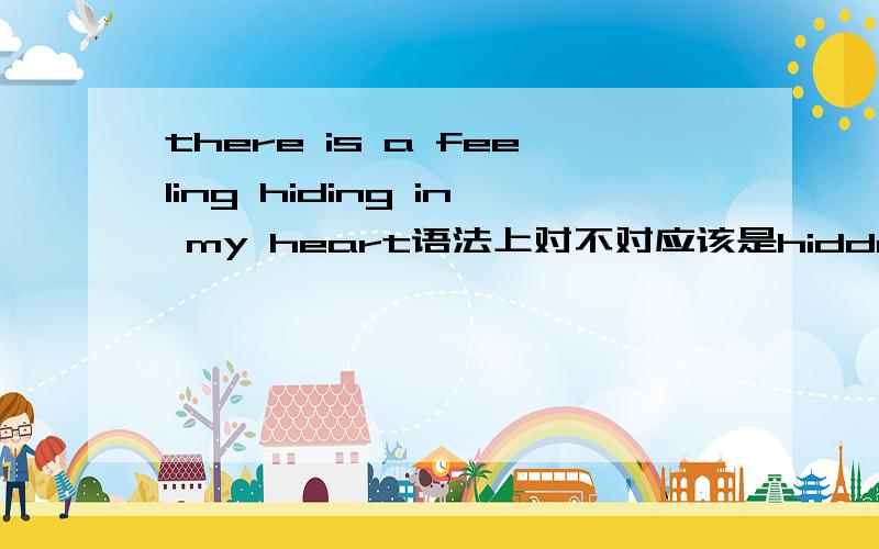 there is a feeling hiding in my heart语法上对不对应该是hidden in my heart还是hiding in my heart,还是都可以 如果都可以,有什么区别