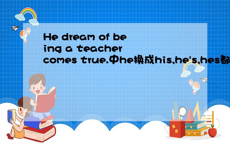 He dream of being a teacher comes true.中he换成his,he's,hes都行,如何辨析?