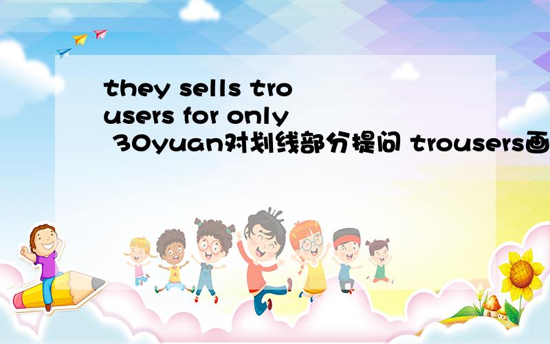 they sells trousers for only 30yuan对划线部分提问 trousers画线（急）!（ ）（ ）some （ ）（ ）.