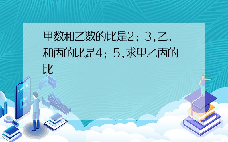 甲数和乙数的比是2；3,乙.和丙的比是4；5,求甲乙丙的比