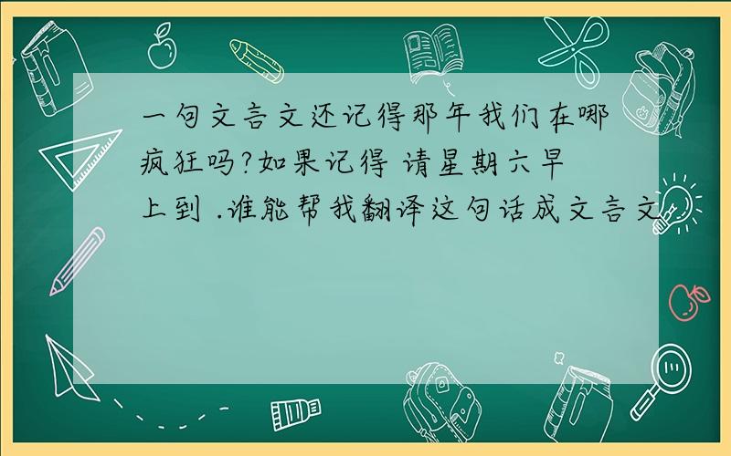 一句文言文还记得那年我们在哪疯狂吗?如果记得 请星期六早上到 .谁能帮我翻译这句话成文言文