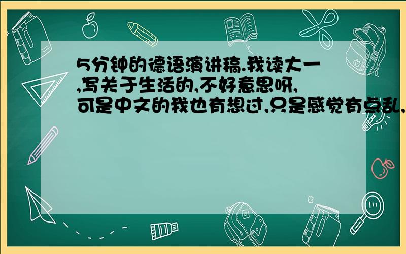 5分钟的德语演讲稿.我读大一,写关于生活的,不好意思呀,可是中文的我也有想过,只是感觉有点乱,所以写不太出来.只知道我想涉及生活态度的,或者时间的.呵呵,真的不好意思呀