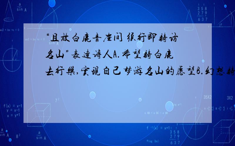 “且放白鹿青崖间 须行即骑访名山”表达诗人A.希望骑白鹿去行乐,实现自己梦游名山的愿望B.幻想骑白鹿去访名山,逃避现实C.在现实生活中受到排挤,无可奈何,只好骑鹿访名山D.向东鲁诸公表