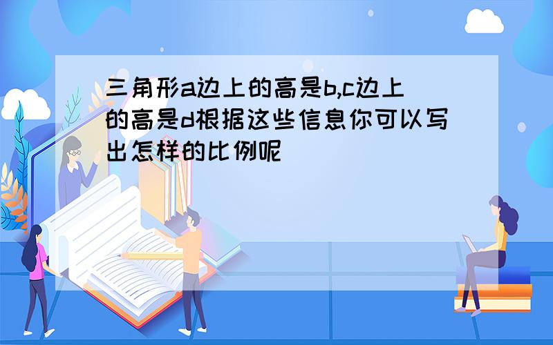 三角形a边上的高是b,c边上的高是d根据这些信息你可以写出怎样的比例呢