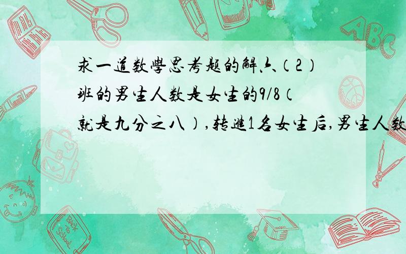 求一道数学思考题的解六（2）班的男生人数是女生的9/8（就是九分之八）,转进1名女生后,男生人数是女生的7/6（就是七分之六）.要求六（2）班原来男、女生各有多少人?解题要求：所以解法