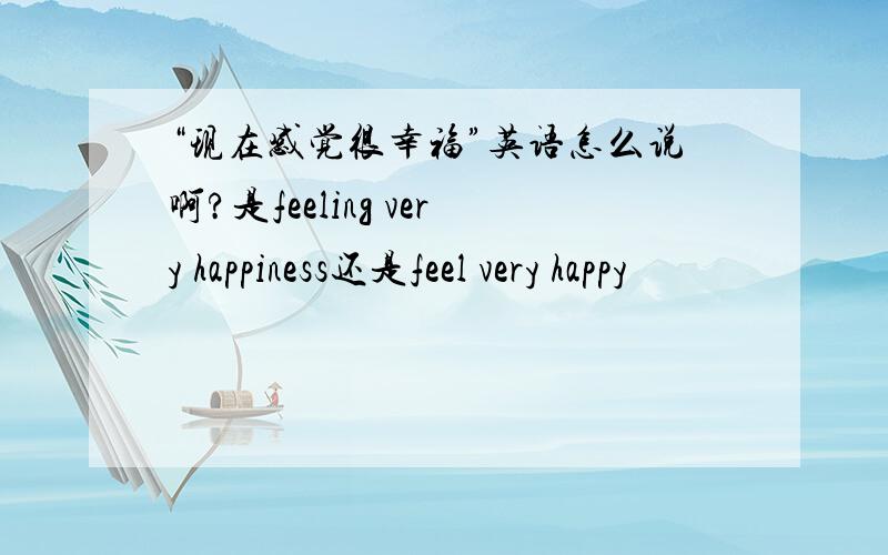 “现在感觉很幸福”英语怎么说啊?是feeling very happiness还是feel very happy