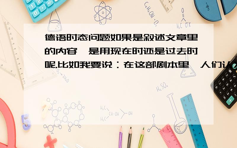 德语时态问题如果是叙述文章里的内容,是用现在时还是过去时呢.比如我要说：在这部剧本里,人们认为这样的交易是有违情理的,该用什么时态呢?