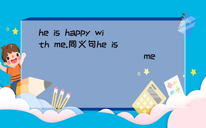 he is happy with me.同义句he is ____ ______me