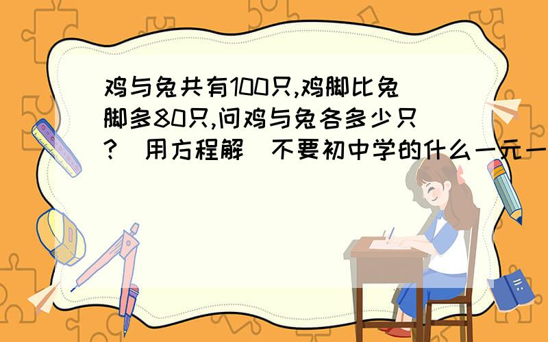 鸡与兔共有100只,鸡脚比兔脚多80只,问鸡与兔各多少只?(用方程解)不要初中学的什么一元一次方程 要小学学的方程啊