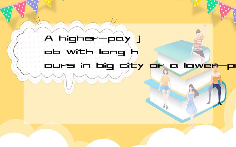 A higher-pay job with long hours in big city or a lower-pay job with shorter hours in a samll city.为口语陈述要求3分钟左右 句子、单词比较简单 我的选择是 a lower-pay job with shorter hours in a samll cityA higher-pay job with