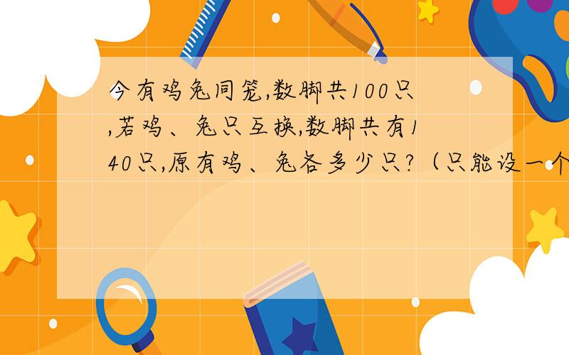 今有鸡兔同笼,数脚共100只,若鸡、兔只互换,数脚共有140只,原有鸡、兔各多少只?（只能设一个未知数）