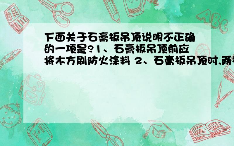 下面关于石膏板吊顶说明不正确的一项是?1、石膏板吊顶前应将木方刷防火涂料 2、石膏板吊顶时,两板拼接之