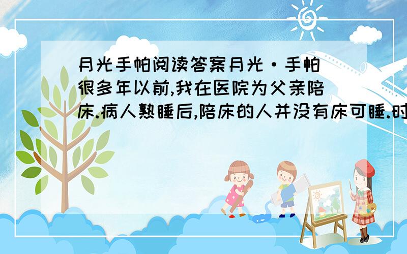 月光手帕阅读答案月光·手帕 很多年以前,我在医院为父亲陪床.病人熟睡后,陪床的人并没有床可睡.时间已是后半夜,我散步在一楼和三楼的楼梯间.这时的医院没什么走动了,几个乡下人披着棉