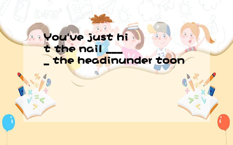 You've just hit the nail ____ the headinunder toon