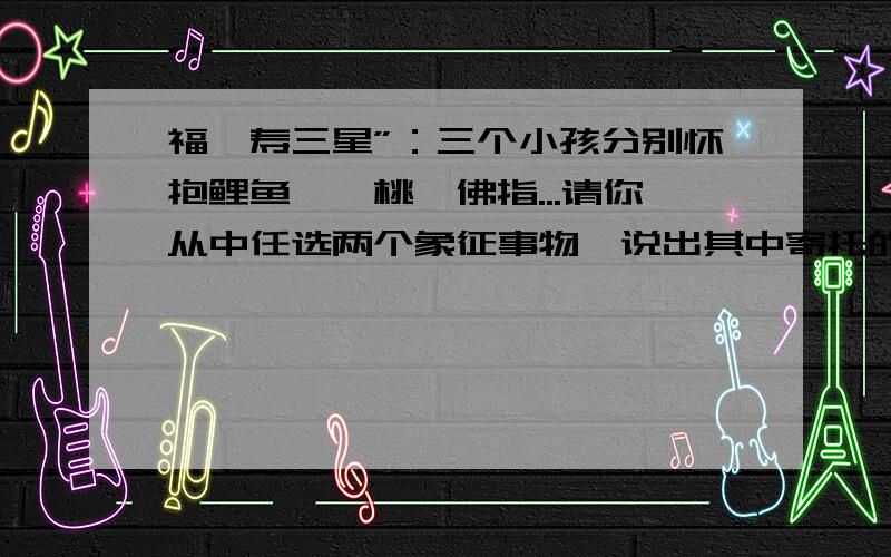 福禄寿三星”：三个小孩分别怀抱鲤鱼、蟠桃、佛指...请你从中任选两个象征事物,说出其中寄托的美好愿望.