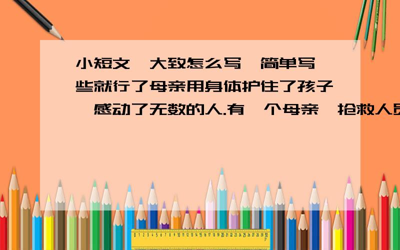 小短文,大致怎么写,简单写一些就行了母亲用身体护住了孩子,感动了无数的人.有一个母亲,抢救人员发现她的时候,她已经死了,是被垮塌下来的房子压死的,透过那一堆废墟的的间隙可以看到