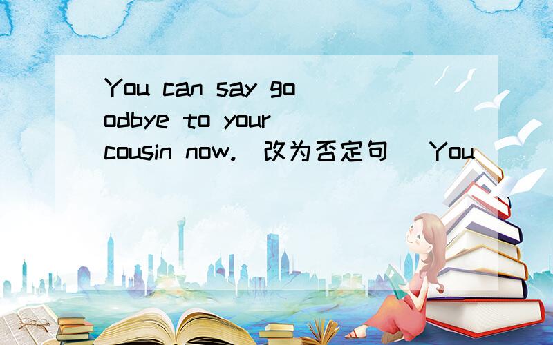 You can say goodbye to your cousin now.(改为否定句) You __ __ goodbye to your cousin now.