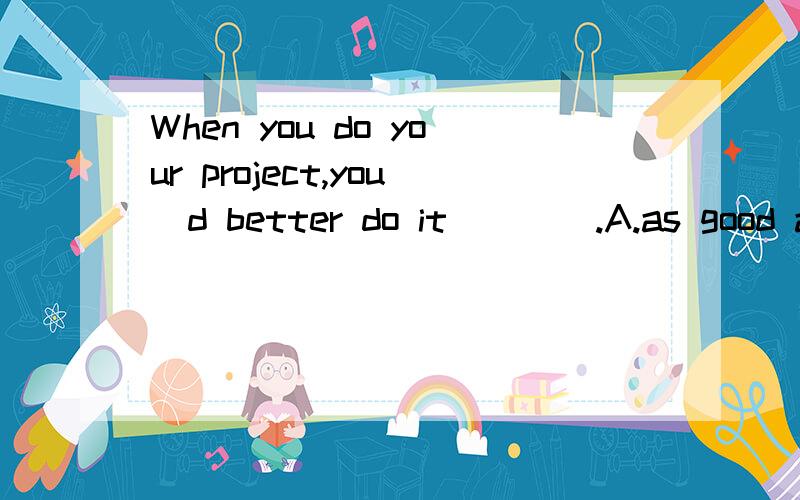When you do your project,you`d better do it____.A.as good as you can B.as careful as you can C.as well as possible D.as careful as possib为什么是选C?