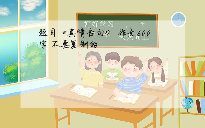 题目《真情告白》 作文600字 不要复制的