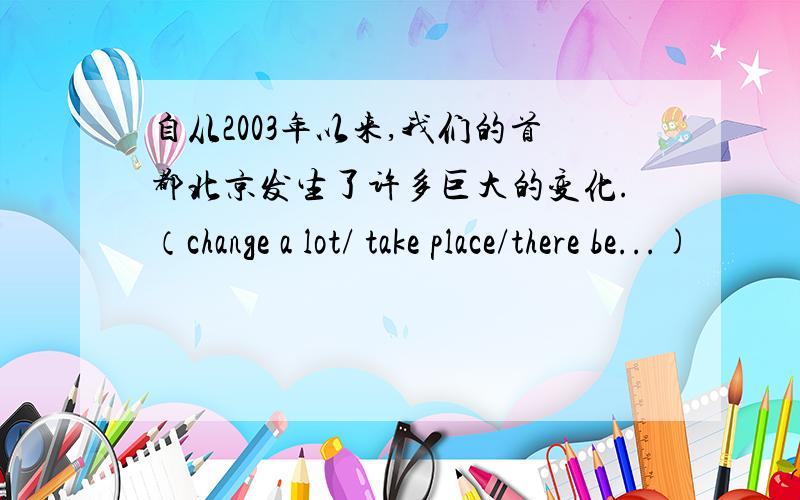 自从2003年以来,我们的首都北京发生了许多巨大的变化.（change a lot/ take place/there be...)