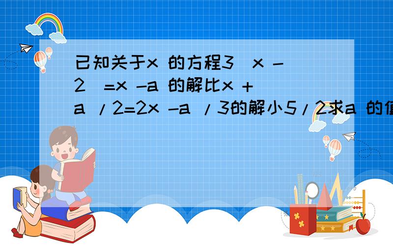 已知关于x 的方程3(x -2)=x -a 的解比x +a /2=2x -a /3的解小5/2求a 的值?      帮算一下   谢谢