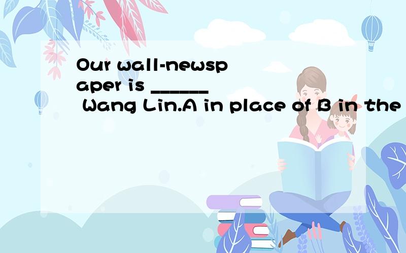 Our wall-newspaper is ______ Wang Lin.A in place of B in the place of  C in charge of D in the charge of最后再说明之间的区别