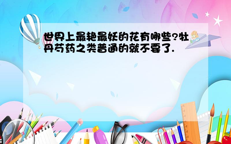 世界上最艳最妖的花有哪些?牡丹芍药之类普通的就不要了.