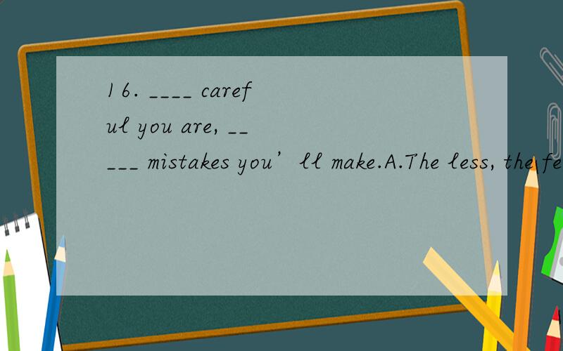 16. ____ careful you are, _____ mistakes you’ll make.A.The less, the fewer B. The more, the less  C. The more, the fewer17. She was often heard ____ in the yard.A.sing B. sang C. to sing