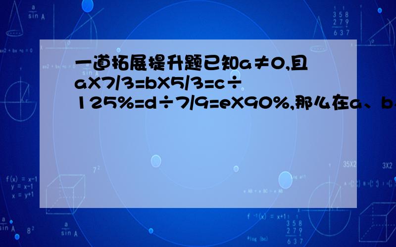 一道拓展提升题已知a≠0,且aX7/3=bX5/3=c÷125%=d÷7/9=eX90%,那么在a、b、c、d、e这五个数中最大的是（）,最小的是（）