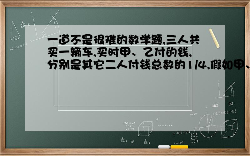 一道不是很难的数学题,三人共买一辆车,买时甲、乙付的钱,分别是其它二人付钱总数的1/4,假如甲、乙在各付30000元,则丙比乙少付6000元.这辆车多少元?怎么这么多不同答案，今晚一定要好。