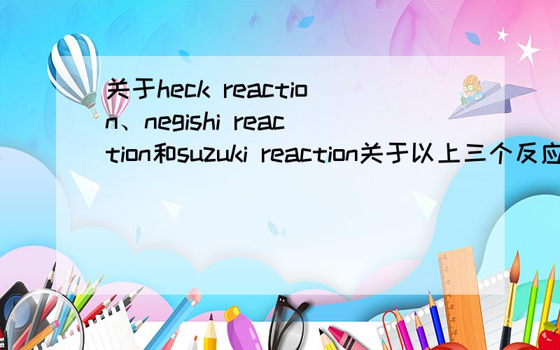 关于heck reaction、negishi reaction和suzuki reaction关于以上三个反应的反应通式、反应特点、应用范围、首次报道该反应的文献.（尤其是那个文献,怎么找都找不到.今晚截止