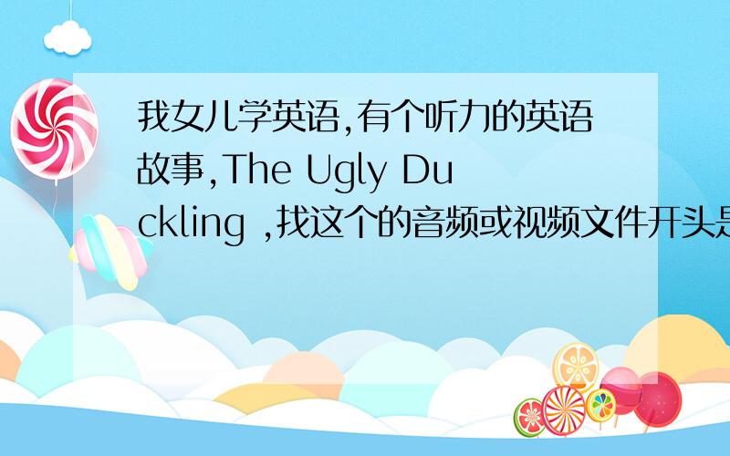 我女儿学英语,有个听力的英语故事,The Ugly Duckling ,找这个的音频或视频文件开头是这样的：Mummy duck has got one…two…three…four…five…six…seven eggs!结尾是这样的：And he isn’t an ugly duckling!He’s