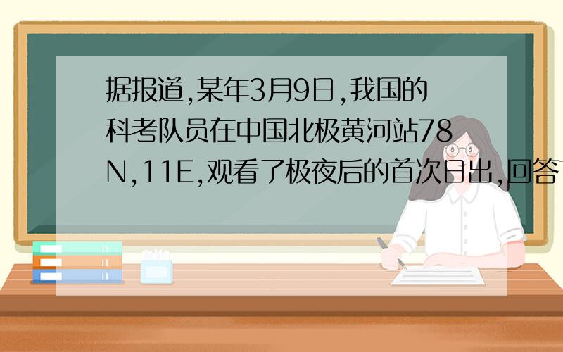 据报道,某年3月9日,我国的科考队员在中国北极黄河站78N,11E,观看了极夜后的首次日出,回答下面几题.1.当日,科考队员在黄河站看到日出时,北京时间约为（ ）A 10时 B 13时 C 16时 D 19时2.当日,日