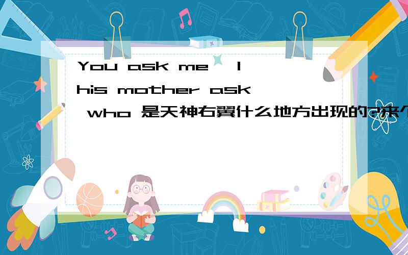 You ask me ,I his mother ask who 是天神右翼什么地方出现的?来个前后情境,或者是第几部第几章...谢咯~