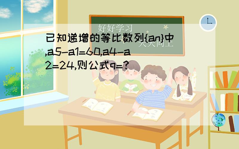 已知递增的等比数列{an}中,a5-a1=60,a4-a2=24,则公式q=?